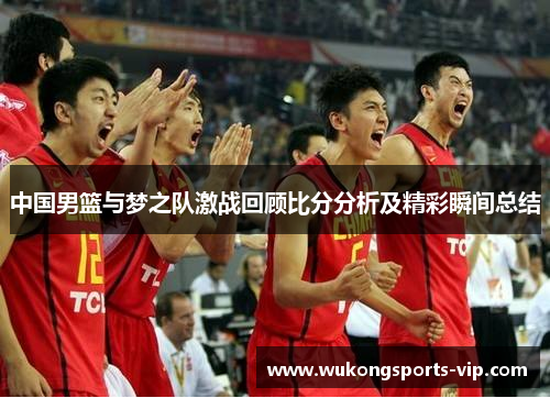中国男篮与梦之队激战回顾比分分析及精彩瞬间总结